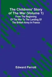 The Childrens' Story of the War (Volume 1); From the Beginning of the War to the Landing of the British Army in France - Edward Parrott