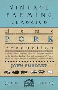 Home Pork Production - A Popular Treatise Containing Concise And Dependable Information On The Breeding, Feeding, Care And Management Of Pigs To Secure The Largest Measure Of Satisfaction, Pleasure And Profit - John Smedley
