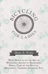 Bicycling for Ladies - With Hints as to the Art of Wheeling, Advice to Beginners, Dress, Care of the Bicycle, Mechanics, Training, Exercise, Etc. - E. Ward Mary