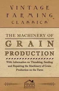 The Machinery of Grain Production - With Information on Threshing, Seeding and Repairing the Machinery of Grain Production on the Farm - Various