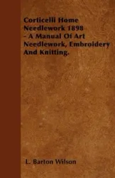 Corticelli Home Needlework 1898 - A Manual Of Art Needlework, Embroidery And Knitting. - Wilson Barton L.