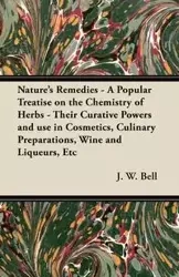 Nature's Remedies - A Popular Treatise on the Chemistry of Herbs - Their Curative Powers and use in Cosmetics, Culinary Preparations, Wine and Liqueurs, Etc - Bell J. W.
