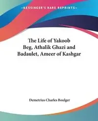 The Life of Yakoob Beg, Athalik Ghazi and Badaulet, Ameer of Kashgar - Demetrius Charles Boulger