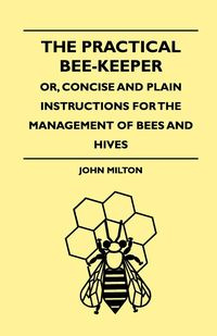 The Practical Bee-Keeper; Or, Concise And Plain Instructions For The Management Of Bees And Hives - Milton John