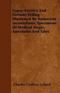 Gypsy Sorcery and Fortune Telling - Illustrated by Numerous Incantations, Specimens of Medical Magic, Anecdotes and Tales - Leland Charles Godfrey