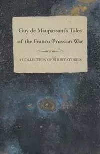 Guy de Maupassant's Tales of the Franco-Prussian War - A Collection of Short Stories - Guy Maupassant de