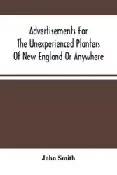 Advertisements For The Unexperienced Planters Of New England Or Anywhere. Or, The Pathway To Erect A Plantation - John Smith