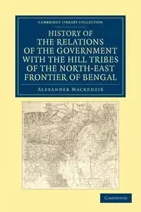 History of the Relations of the Government with the Hill Tribes of the North-East Frontier of Bengal - MacKenzie Alexander