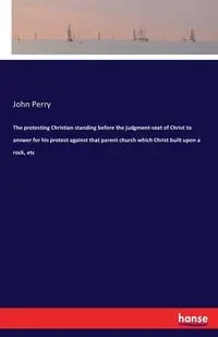 The protesting Christian standing before the judgment-seat of Christ to answer for his protest against that parent church which Christ built upon a rock, etc - Perry John