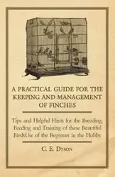 A   Practical Guide for the Keeping and Management of Finches - Tips and Helpful Hints for the Breeding, Feeding and Training of These Beautiful Birds - Dyson C. E.
