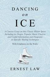 Dancing on Ice - A Concise Essay on this Classic Winter Sport Including its Origin, Popular Music Choices and Useful Information and Diagrams on Specific Skating Techniques - With Emphasis on the Waltz - Ernest Law