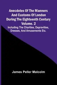 Anecdotes of the Manners and Customs of London during the Eighteenth Century; Vol. 2  Including the Charities, Depravities, Dresses, and Amusements etc. - Malcolm James Peller
