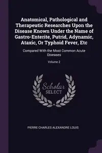 Anatomical, Pathological and Therapeutic Researches Upon the Disease Known Under the Name of Gastro-Enterite, Putrid, Adynamic, Ataxic, Or Typhoid Fever, Etc - Louis Pierre Charles Alexandre