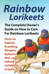 Rainbow Lorikeets, The Complete Owner's Guide on How to Care For Rainbow Lorikeets, Facts on habitat, breeding, lifespan, behavior, diet, cages, talking and suitability as pets - Rose Sullivan