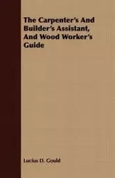 The Carpenter's And Builder's Assistant, And Wood Worker's Guide - Lucius D. Gould