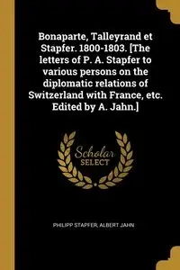 Bonaparte, Talleyrand et Stapfer. 1800-1803. [The letters of P. A. Stapfer to various persons on the diplomatic relations of Switzerland with France, etc. Edited by A. Jahn.] - Stapfer Philipp