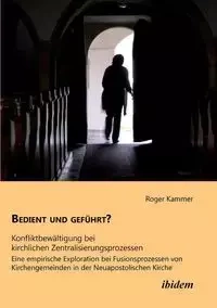 Bedient und geführt? Konfliktbewältigung bei kirchlichen Zentralisierungsprozessen. Eine empirische Exploration bei Fusionsprozessen von Kirchengemeinden in der Neuapostolischen Kirche - Roger Kammer