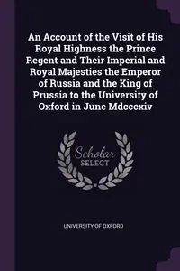 An Account of the Visit of His Royal Highness the Prince Regent and Their Imperial and Royal Majesties the Emperor of Russia and the King of Prussia to the University of Oxford in June Mdcccxiv - University of Oxford