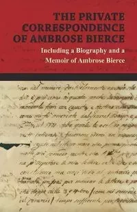 The Private Correspondence of Ambrose Bierce - A Collection of the Letters sent by Ambrose Bierce to his Closest Friends and Family from 1892 up until his Disappearance in 1913 - Including a Biography and a Memoir of Ambrose Bierce - Ambrose Bierce