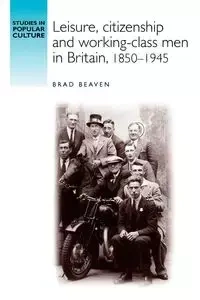 Leisure, citizenship and working-class men in Britain, 1850-1940 - Brad Beaven