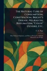 The Natural Cure of Consumption, Constipation, Bright's Disease, Neuralgia, Rheumatism, "Colds" (Fevers), Etc. - Page C. E. (Charles Edward)