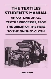 The Textiles Student's Manual - An Outline of All Textile Processes, From the Origin of the Fibre to the Finished Cloth - Welford T.