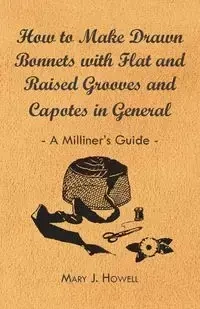 How to Make Drawn Bonnets with Flat and Raised Grooves and Capotes in General - A Milliner's Guide - Mary J. Howell