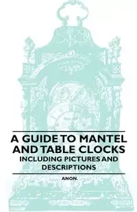 A Guide to Mantel and Table Clocks - Including Pictures and Descriptions - Anon.