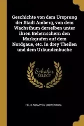 Geschichte von dem Ursprung der Stadt Amberg, von dem Wachsthum derselben unter ihren Beherrschern den Markgrafen auf dem Nordgaue, etc. In drey Theilen und dem Urkundenbuche - Felix Adam von Loewenthal