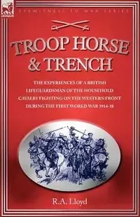 TROOP, HORSE & TRENCH - THE EXPERIENCES OF A BRITISH LIFEGUARDSMAN OF THE HOUSEHOLD CAVALRY FIGHTING ON THE WESTERN FRONT DURING THE FIRST WORLD WAR 1914-18 - LLOYD R. A.