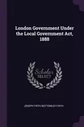 London Government Under the Local Government Act, 1888 - Joseph Firth Firth Bottomley