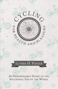 Cycling for Health and Pleasure - An Indispensable Guide to the Successful Use of the Wheel - H. Porter Luther
