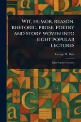 Wit, Humor, Reason, Rhetoric, Prose, Poetry and Story Woven Into Eight Popular Lectures - George W. Bain