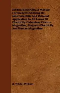Medical Electricity. A Manual For Students Showing Its Most Scientific And Rational Application To All Forms Of Electricity, Galvanism, Electro-Magnetism, Magneto-Electricity, And Human Magnetism - William B. White