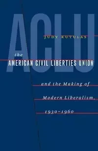 The American Civil Liberties Union and the Making of Modern Liberalism, 1930-1960 - Judy Kutulas