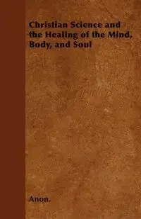 Christian Science and the Healing of the Mind, Body, and Soul - Anon.