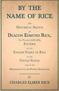 By the Name of Rice ;An Historical Sketch of Deacon Edmund Rice, The Pilgrim (1594-1663), Founder of the English Family of Rice in the United States and of his Descendants to the Fourth Generation - Charles Elmer Rice