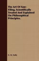 The Art Of Saw-Filing, Scientifically Treated And Explained On Philosophical Principles. - Holly H. W.