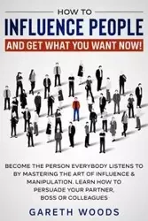 How to Influence People and Get What You Want Now - Woods Gareth
