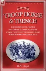 TROOP, HORSE & TRENCH - THE EXPERIENCES OF A BRITISH LIFEGUARDSMAN OF THE HOUSEHOLD CAVALRY FIGHTING ON THE WESTERN FRONT DURING THE FIRST WORLD WAR 1914-18 - LLOYD R. A.