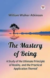 The Mastery of Being A Study of the Ultimate Principle of Reality, and the Practical Application Thereof - William Walker Atkinson