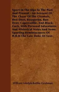 Sport In The Alps In The Past And Present - An Account Of The Chase Of The Chamois, Red-Deer, Bouquetin, Roe-Deer, Capercaillie, And Black-Cock, With Personal Adventures And Historical Notes And Some Sporting Reminiscences Of H.R.H The Late Duke Of Saxe- 
