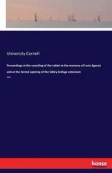 Proceedings at the unveiling of the tablet to the memory of Louis Agassiz and at the formal opening of the Sibley College extension - Cornell University
