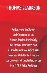 An Essay on the Slavery and Commerce of the Human Species, Particularly the African ,Translated from a Latin Dissertation, Which Was Honoured With the First Prize in the University of Cambridge, for the Year 1785, With Additions - Thomas Clarkson