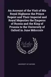 An Account of the Visit of His Royal Highness the Prince Regent and Their Imperial and Royal Majesties the Emperor of Russia and the King of Prussia to the University of Oxford in June Mdcccxiv - University of Oxford