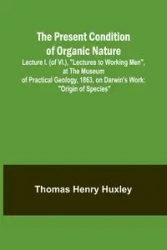 The Present Condition of Organic Nature; Lecture I. (of VI.), "Lectures to Working Men", at the Museum of Practical Geology, 1863, on Darwin's Work - Henry Thomas Huxley