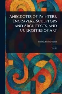 Anecdotes of Painters, Engravers, Sculptors and Architects, and Curiosities of Art - Spooner Shearjashub