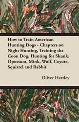 How to Train American Hunting Dogs - Chapters on Night Hunting, Training the Coon Dog, Hunting for Skunk, Opossum, Mink, Wolf, Coyote, Squirrel and Rabbit - Oliver Hartley