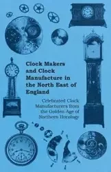 Clock Makers and Clock Manufacture in the North East of England - Celebrated Clock Manufacturers from the Golden Age of Northern Horology - Anon.