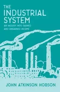 The Industrial System - An Inquiry Into Earned and Unearned Income - John Hobson Atkinson